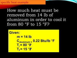 specific heat example
How much heat must be
removed from 14 lb of
aluminum in order to cool it
from 80 °F to 15 °F?
Given:
m = 14 lb
Caluminum = 0.22 Btu/lb °F
Ti = 80 °F
Tf = 15 °F
 