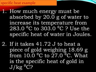 1. How much energy must be
absorbed by 20.0 g of water to
increase its temperature from
283.0 ⁰C to 303.0 ⁰C ? Use the
specific heat of water in Joules.
2. If it takes 41.72 J to heat a
piece of gold weighing 18.69 g
from 10.0 ⁰C to 27.0 ⁰C. What
is the specific heat of gold in
J/kg ⁰C?
specific heat example
 