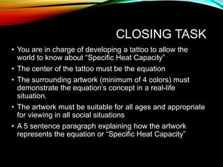 CLOSING TASK
• You are in charge of developing a tattoo to allow the
world to know about “Specific Heat Capacity”
• The center of the tattoo must be the equation
• The surrounding artwork (minimum of 4 colors) must
demonstrate the equation’s concept in a real-life
situation.
• The artwork must be suitable for all ages and appropriate
for viewing in all social situations
• A 5 sentence paragraph explaining how the artwork
represents the equation or “Specific Heat Capacity”
 