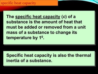 The specific heat capacity (c) of a
substance is the amount of heat that
must be added or removed from a unit
mass of a substance to change its
temperature by 10.
specific heat capacity
Specific heat capacity is also the thermal
inertia of a substance.
 