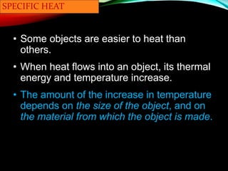 SPECIFIC HEAT
• Some objects are easier to heat than
others.
• When heat flows into an object, its thermal
energy and temperature increase.
• The amount of the increase in temperature
depends on the size of the object, and on
the material from which the object is made.
 