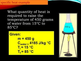 450 g
specific heat example
What quantity of heat is
required to raise the
temperature of 450 grams
of water from 15°C to
85°C?
Given:
m = 450 g
Cwater = 4185 J/kg °C
Ti = 15 °C
Tf = 85 °C
 