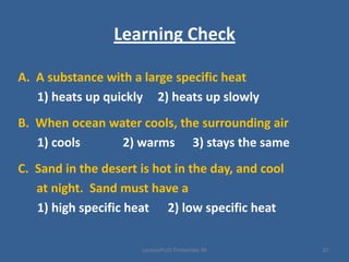 LecturePLUS Timberlake 99 10
Learning Check
A. A substance with a large specific heat
1) heats up quickly 2) heats up slowly
B. When ocean water cools, the surrounding air
1) cools 2) warms 3) stays the same
C. Sand in the desert is hot in the day, and cool
at night. Sand must have a
1) high specific heat 2) low specific heat
 