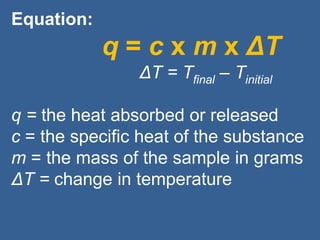 Equation:
q = c x m x ΔT
ΔT = Tfinal – Tinitial
q = the heat absorbed or released
c = the specific heat of the substance
m = the mass of the sample in grams
ΔT = change in temperature
 