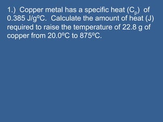 1.) Copper metal has a specific heat (Cp) of
0.385 J/g⁰C. Calculate the amount of heat (J)
required to raise the temperature of 22.8 g of
copper from 20.0⁰C to 875⁰C.
 