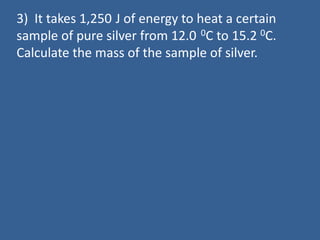 3) It takes 1,250 J of energy to heat a certain
sample of pure silver from 12.0 0C to 15.2 0C.
Calculate the mass of the sample of silver.
 