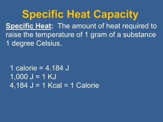 Specific Heat Capacity
1 calorie = 4.184 J
1,000 J = 1 KJ
4,184 J = 1 Kcal = 1 Calorie
Specific Heat: The amount of heat required to
raise the temperature of 1 gram of a substance
1 degree Celsius.
 