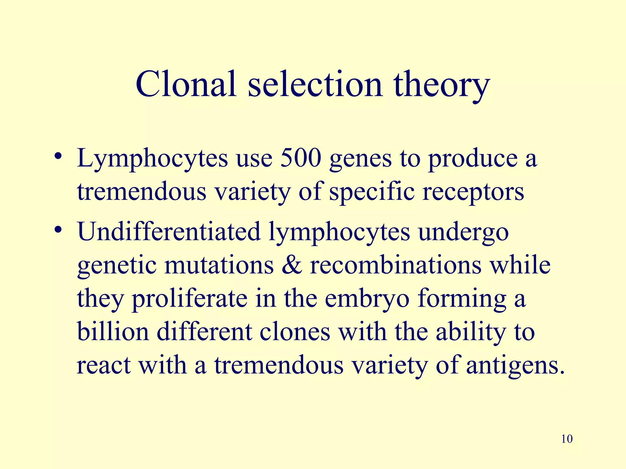 Clonal selection theory
• Lymphocytes use 500 genes to produce a
  tremendous variety of specific receptors
• Undifferentiated lymphocytes undergo
  genetic mutations & recombinations while
  they proliferate in the embryo forming a
  billion different clones with the ability to
  react with a tremendous variety of antigens.

                                             10
 