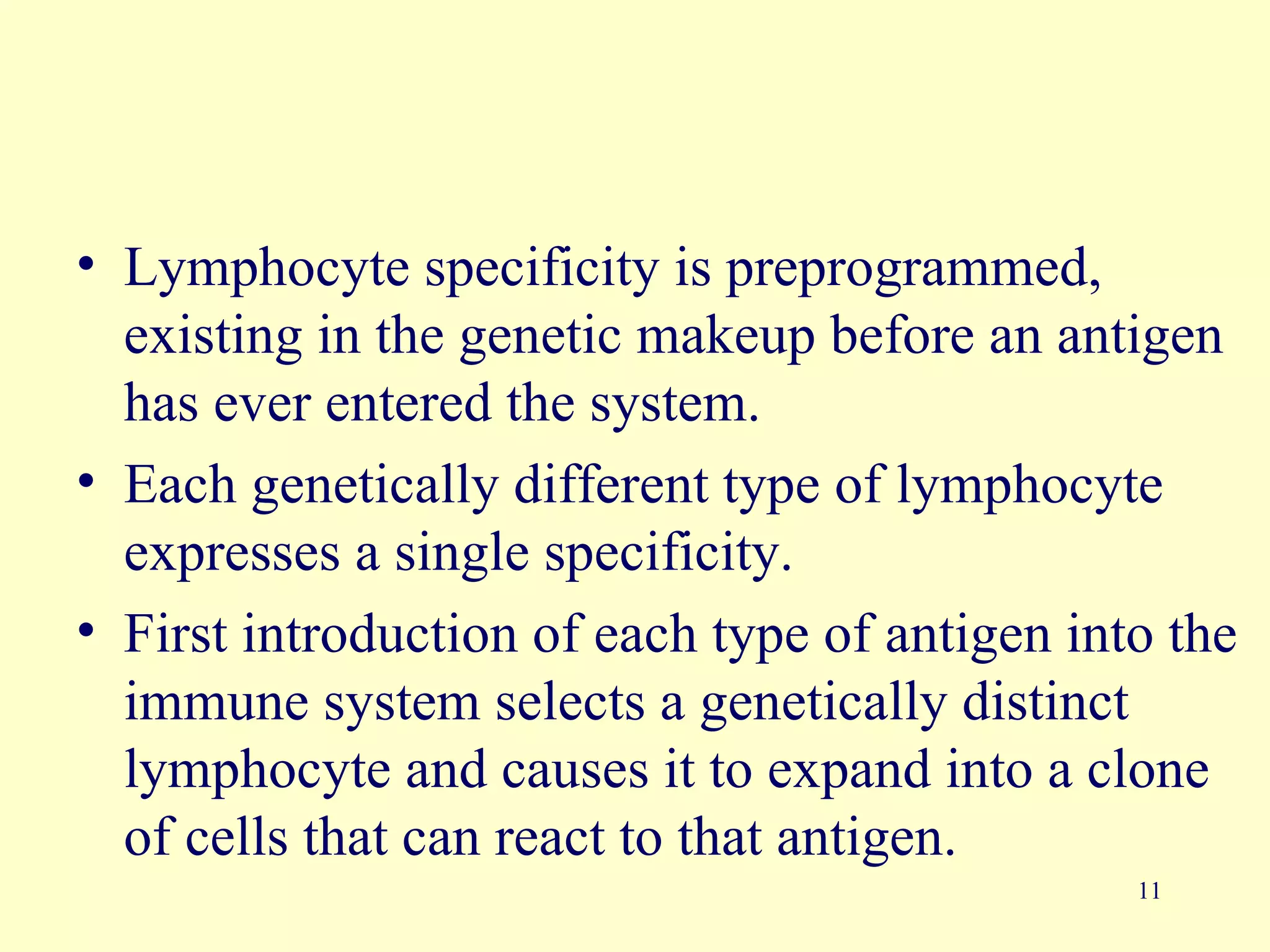 • Lymphocyte specificity is preprogrammed,
  existing in the genetic makeup before an antigen
  has ever entered the system.
• Each genetically different type of lymphocyte
  expresses a single specificity.
• First introduction of each type of antigen into the
  immune system selects a genetically distinct
  lymphocyte and causes it to expand into a clone
  of cells that can react to that antigen.
                                                11
 
