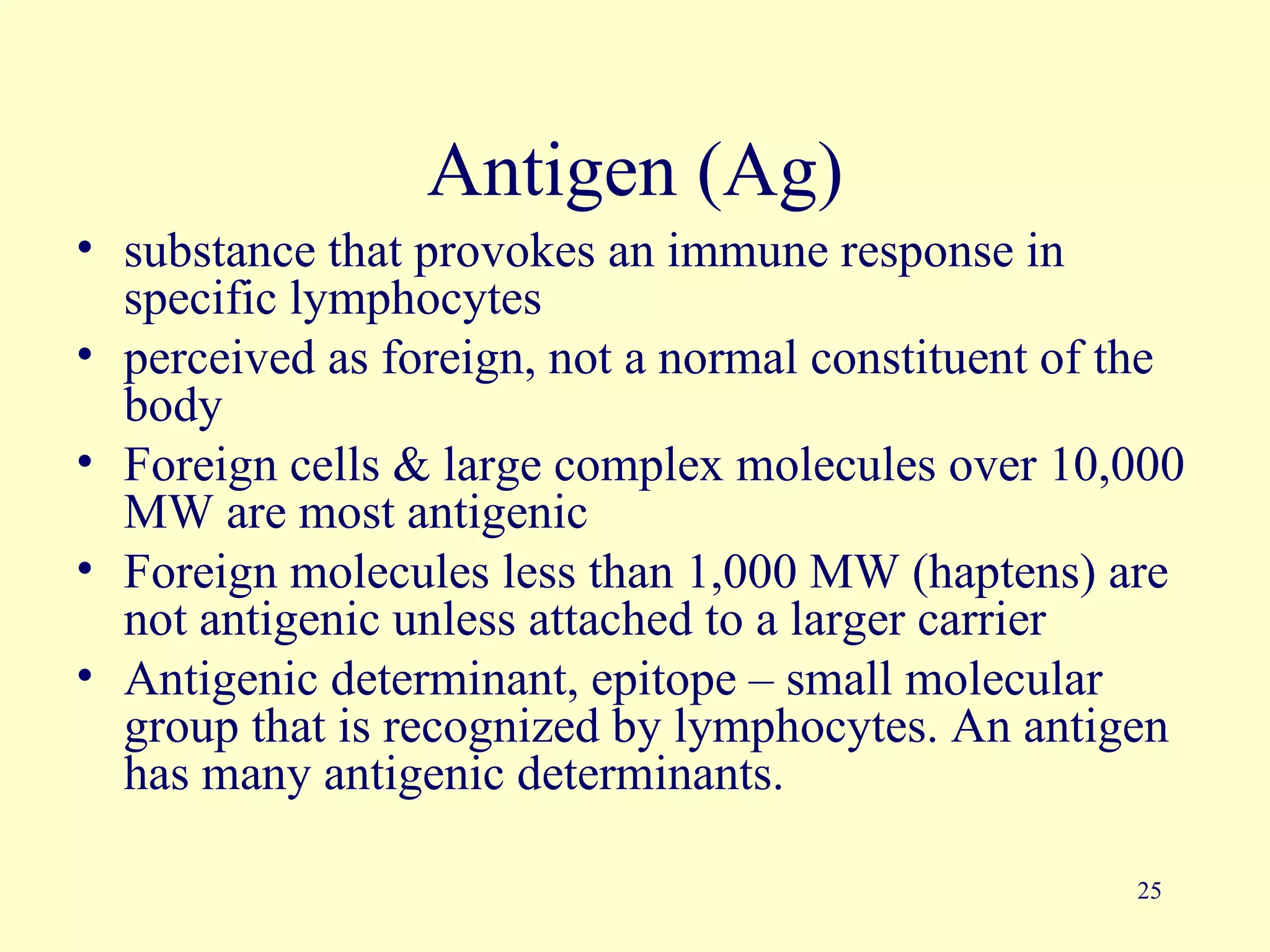 Antigen (Ag)
• substance that provokes an immune response in
  specific lymphocytes
• perceived as foreign, not a normal constituent of the
  body
• Foreign cells & large complex molecules over 10,000
  MW are most antigenic
• Foreign molecules less than 1,000 MW (haptens) are
  not antigenic unless attached to a larger carrier
• Antigenic determinant, epitope – small molecular
  group that is recognized by lymphocytes. An antigen
  has many antigenic determinants.

                                                    25
 