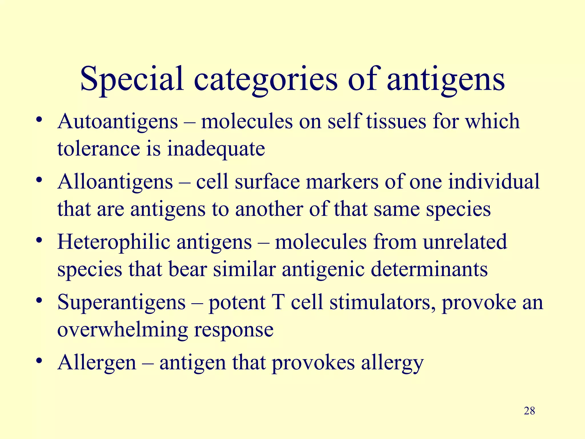 Special categories of antigens
• Autoantigens – molecules on self tissues for which
  tolerance is inadequate
• Alloantigens – cell surface markers of one individual
  that are antigens to another of that same species
• Heterophilic antigens – molecules from unrelated
  species that bear similar antigenic determinants
• Superantigens – potent T cell stimulators, provoke an
  overwhelming response
• Allergen – antigen that provokes allergy

                                                    28
 