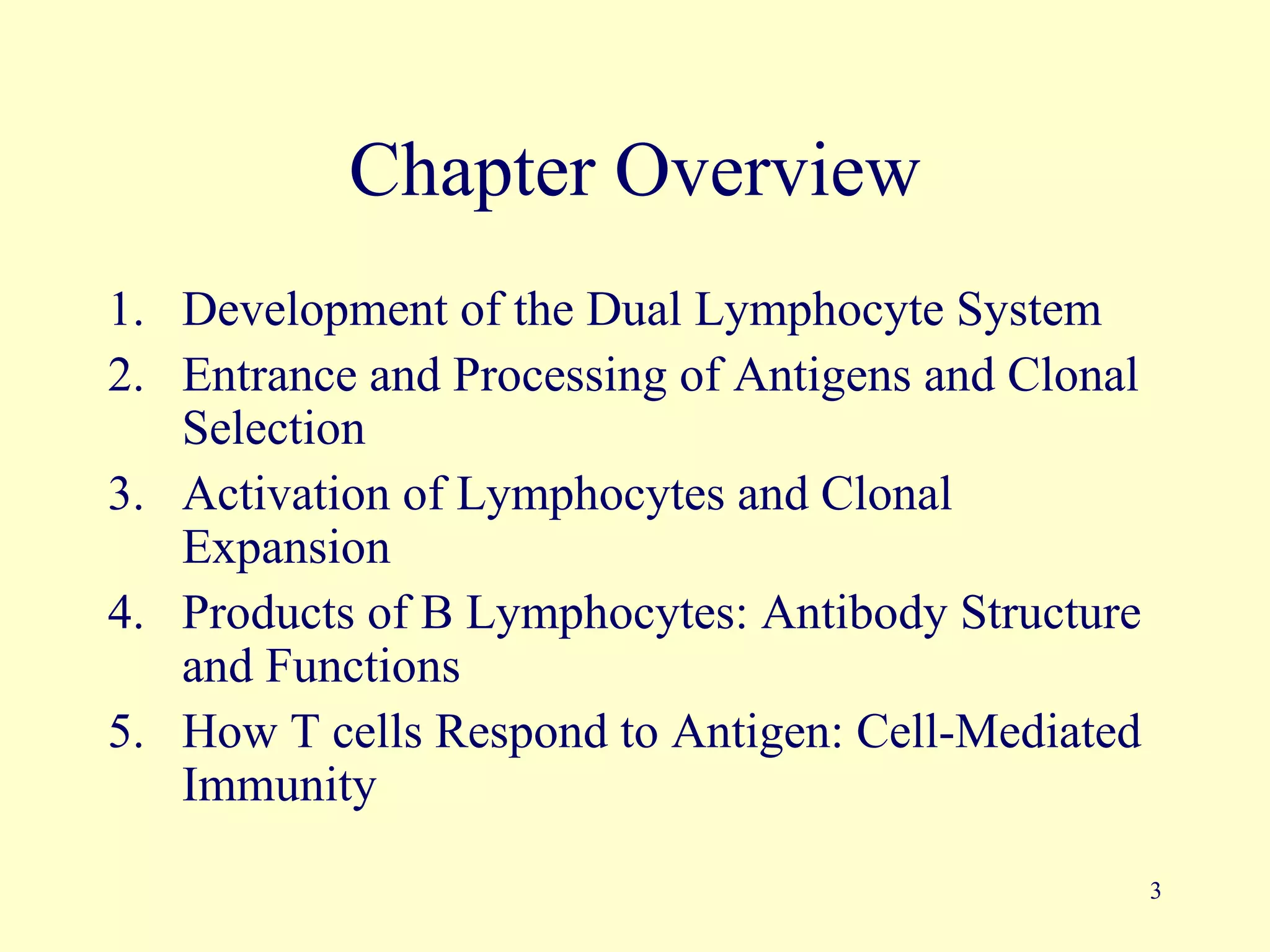 Chapter Overview
1. Development of the Dual Lymphocyte System
2. Entrance and Processing of Antigens and Clonal
   Selection
3. Activation of Lymphocytes and Clonal
   Expansion
4. Products of B Lymphocytes: Antibody Structure
   and Functions
5. How T cells Respond to Antigen: Cell-Mediated
   Immunity
                                                    3
 
