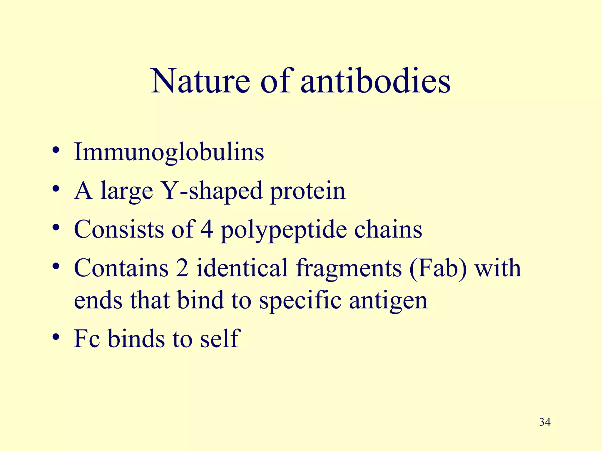 Nature of antibodies
• Immunoglobulins
• A large Y-shaped protein
• Consists of 4 polypeptide chains
• Contains 2 identical fragments (Fab) with
  ends that bind to specific antigen
• Fc binds to self


                                              34
 