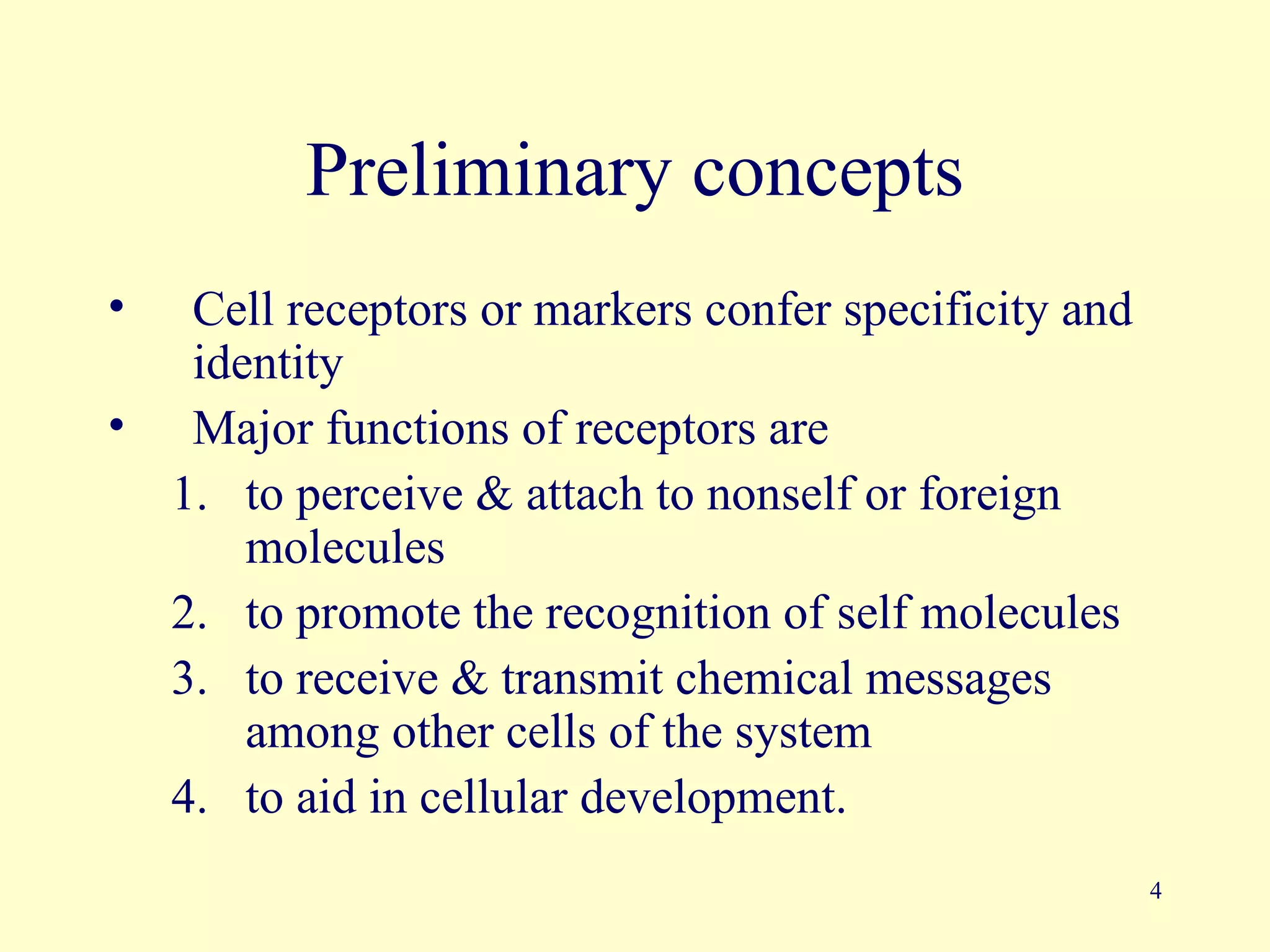 Preliminary concepts
•  Cell receptors or markers confer specificity and
   identity
• Major functions of receptors are
  1. to perceive & attach to nonself or foreign
      molecules
  2. to promote the recognition of self molecules
  3. to receive & transmit chemical messages
      among other cells of the system
  4. to aid in cellular development.
                                                      4
 