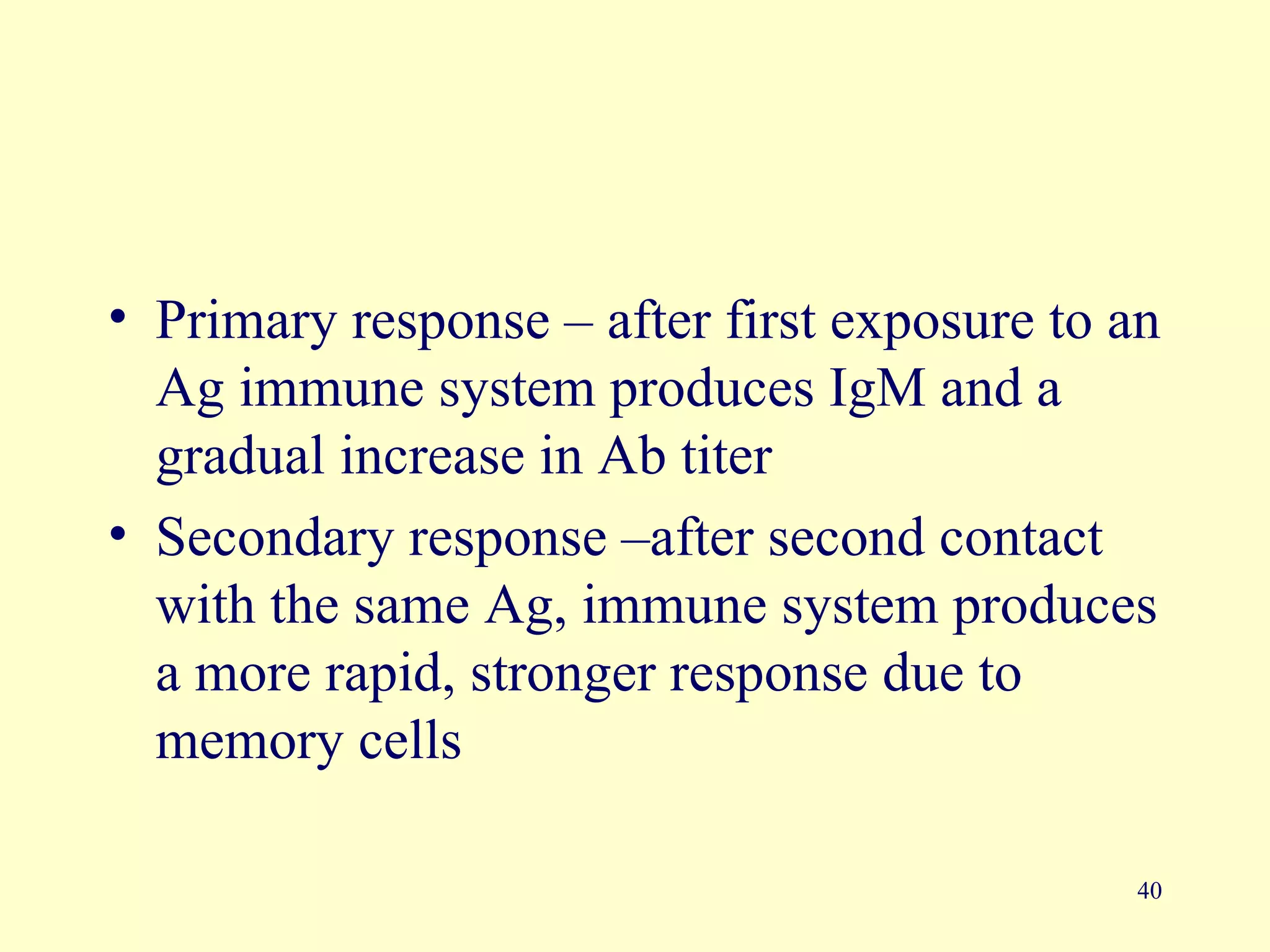 • Primary response – after first exposure to an
  Ag immune system produces IgM and a
  gradual increase in Ab titer
• Secondary response –after second contact
  with the same Ag, immune system produces
  a more rapid, stronger response due to
  memory cells

                                             40
 