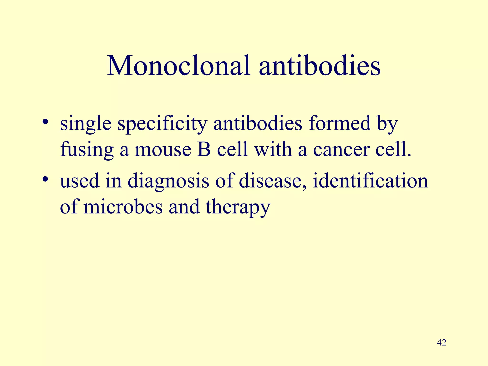 Monoclonal antibodies
• single specificity antibodies formed by
  fusing a mouse B cell with a cancer cell.
• used in diagnosis of disease, identification
  of microbes and therapy




                                                 42
 