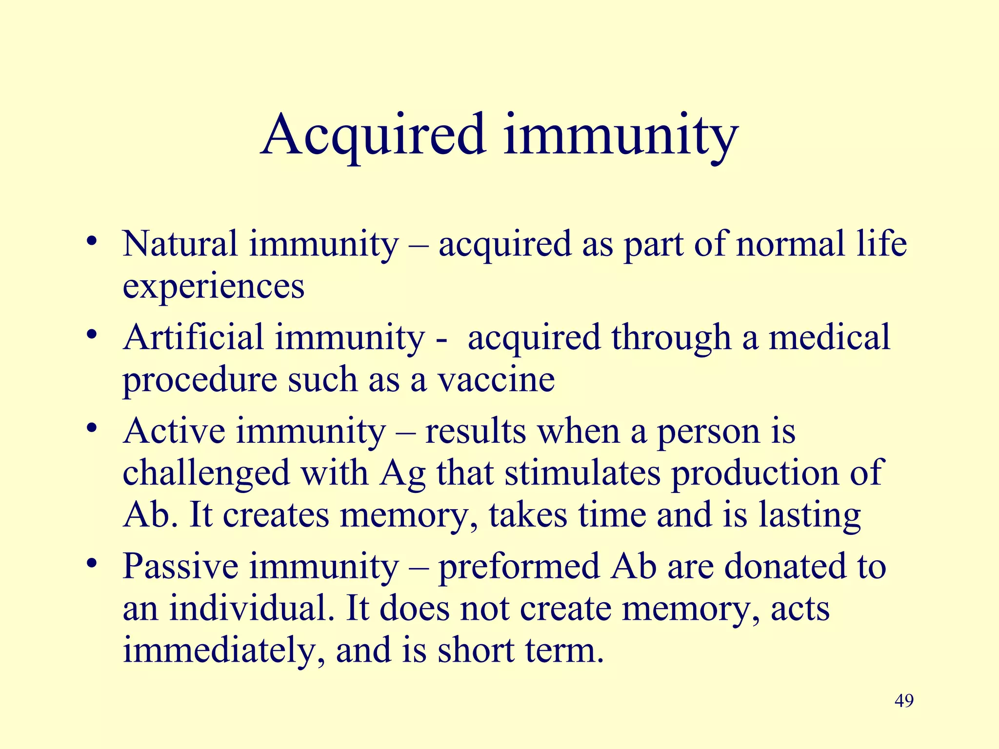 Acquired immunity
• Natural immunity – acquired as part of normal life
  experiences
• Artificial immunity - acquired through a medical
  procedure such as a vaccine
• Active immunity – results when a person is
  challenged with Ag that stimulates production of
  Ab. It creates memory, takes time and is lasting
• Passive immunity – preformed Ab are donated to
  an individual. It does not create memory, acts
  immediately, and is short term.
                                                   49
 