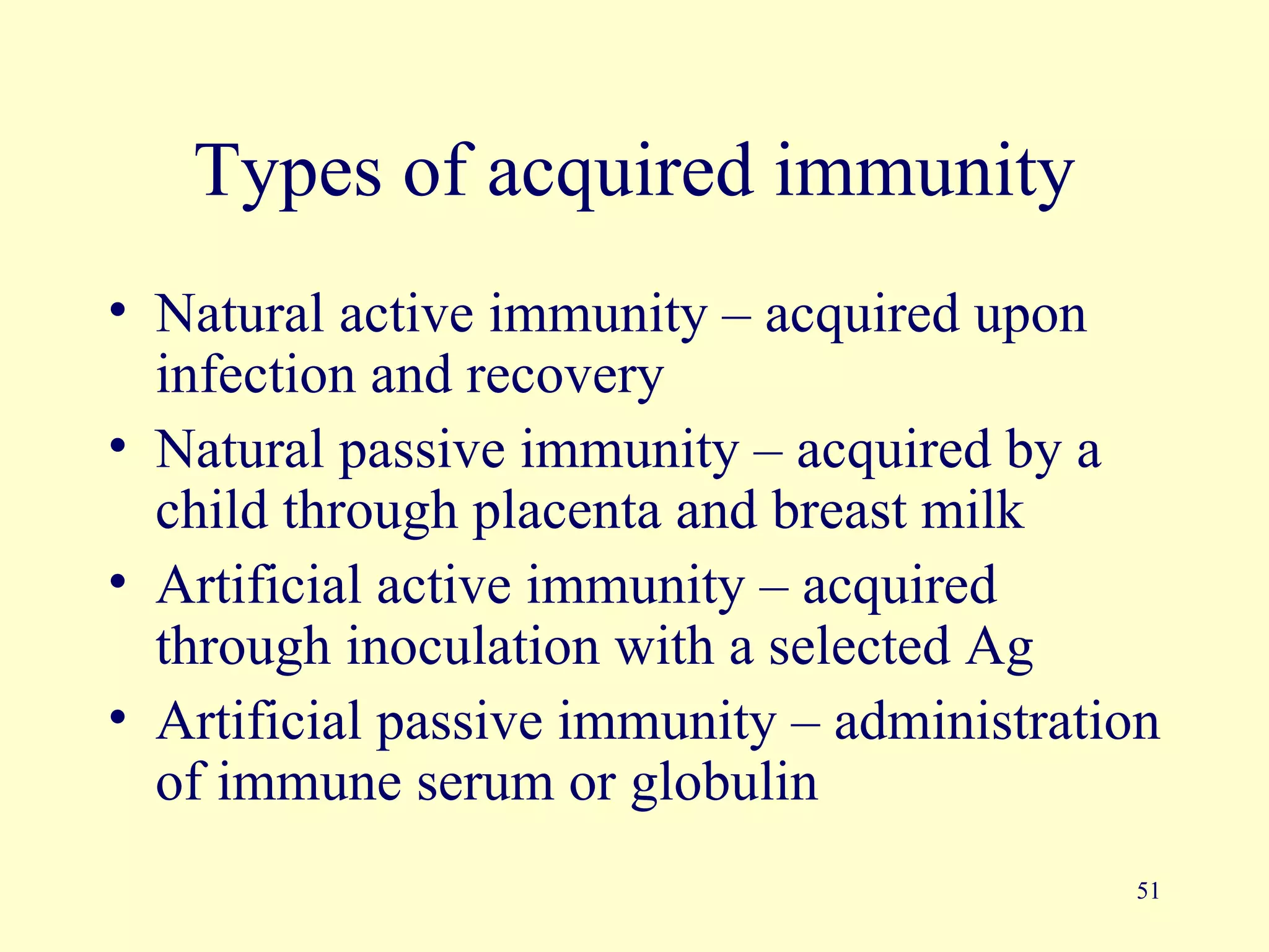Types of acquired immunity
• Natural active immunity – acquired upon
  infection and recovery
• Natural passive immunity – acquired by a
  child through placenta and breast milk
• Artificial active immunity – acquired
  through inoculation with a selected Ag
• Artificial passive immunity – administration
  of immune serum or globulin
                                            51
 