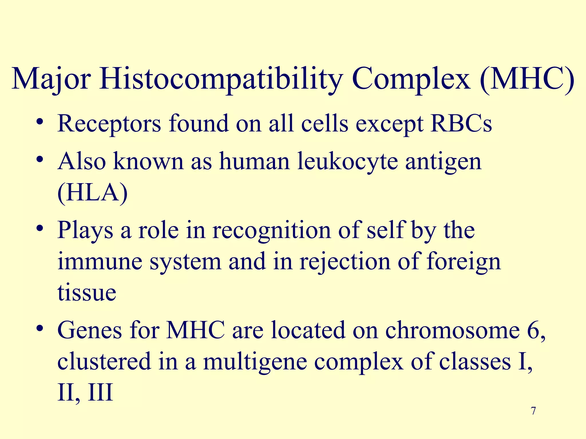 Major Histocompatibility Complex (MHC)
 • Receptors found on all cells except RBCs
 • Also known as human leukocyte antigen
   (HLA)
 • Plays a role in recognition of self by the
   immune system and in rejection of foreign
   tissue
 • Genes for MHC are located on chromosome 6,
   clustered in a multigene complex of classes I,
   II, III
                                               7
 
