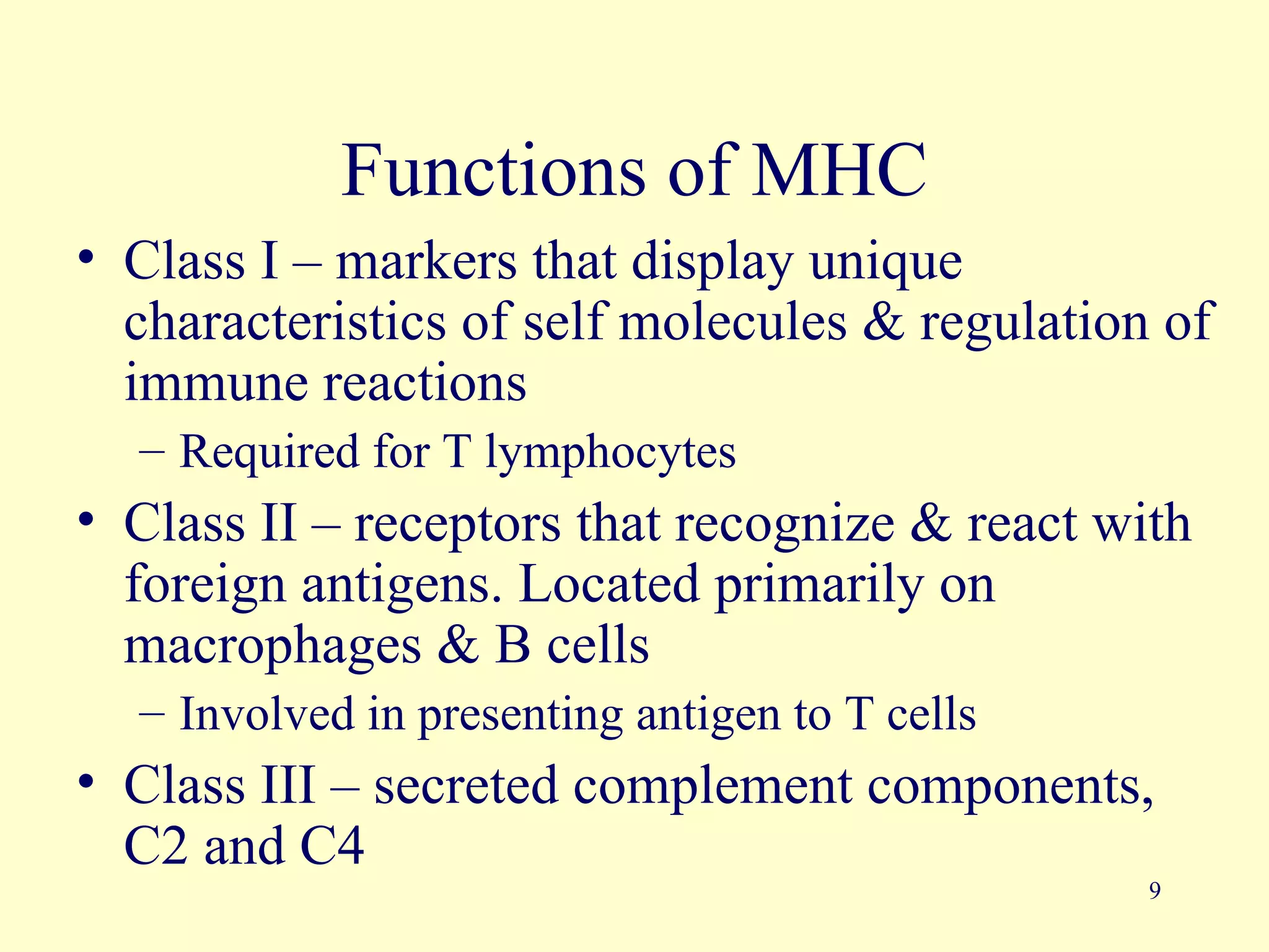 Functions of MHC
• Class I – markers that display unique
  characteristics of self molecules & regulation of
  immune reactions
  – Required for T lymphocytes
• Class II – receptors that recognize & react with
  foreign antigens. Located primarily on
  macrophages & B cells
  – Involved in presenting antigen to T cells
• Class III – secreted complement components,
  C2 and C4
                                                9
 