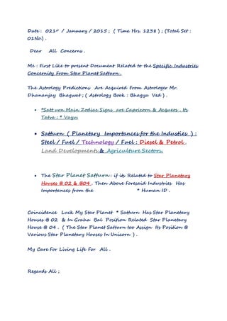 Date : 021st / January / 2015 ; ( Time Hrs. 1238 ) ; (Total Set :
01No.) .
Dear All Concerns .
Me : First Like to present Document Related to the Specific Industries
Concernity From Star Planet Satturn .
The Astrology Predictions Are Acquired From Astrologer Mr.
Dhananjay Bhagwat ; ( Astrology Book : Bhagya Ved ) .
 *Satt urn Main Zodiac Signs are Capricorn & Acqueos . Its
Tatva : * Vayu.
 Satturn ( Planetary Importances for the Industies ) :
Steel / Fuel / Technology / Fuel : Diesel & Petrol .
Land Developments & Agriculture Sectors.
 The Star Planet Satturn : if its Related to Star Planetary
Houses @ 02 & @04 . Then Above Foresaid Industries Has
Importances from the * Human ID .
Coincidence Luck My Star Planet * Satturn Has Star Planetary
Houses @ 02 & In Graha Bal Position Related Star Planetary
House @ 04 . ( The Star Planet Satturn too Assign Its Position @
Various Star Planetary Houses In Unicorn ) .
My Care For Living Life For All .
Regards All ;
 