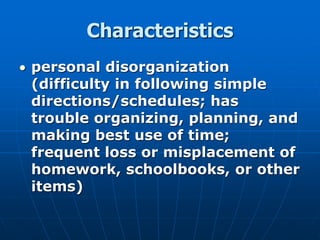 Characteristics
 personal disorganization
(difficulty in following simple
directions/schedules; has
trouble organizing, planning, and
making best use of time;
frequent loss or misplacement of
homework, schoolbooks, or other
items)
 