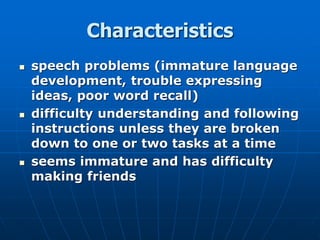 Characteristics
 speech problems (immature language
development, trouble expressing
ideas, poor word recall)
 difficulty understanding and following
instructions unless they are broken
down to one or two tasks at a time
 seems immature and has difficulty
making friends
 