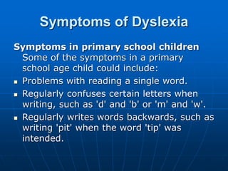 Symptoms of Dyslexia
Symptoms in primary school children
Some of the symptoms in a primary
school age child could include:
 Problems with reading a single word.
 Regularly confuses certain letters when
writing, such as 'd' and 'b' or 'm' and 'w'.
 Regularly writes words backwards, such as
writing 'pit' when the word 'tip' was
intended.
 
