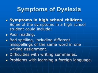 Symptoms of Dyslexia
 Symptoms in high school children
Some of the symptoms in a high school
student could include:
 Poor reading.
 Bad spelling, including different
misspellings of the same word in one
writing assignment.
 Difficulties with writing summaries.
 Problems with learning a foreign language.
 