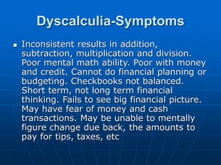 Dyscalculia-Symptoms
 Inconsistent results in addition,
subtraction, multiplication and division.
Poor mental math ability. Poor with money
and credit. Cannot do financial planning or
budgeting. Checkbooks not balanced.
Short term, not long term financial
thinking. Fails to see big financial picture.
May have fear of money and cash
transactions. May be unable to mentally
figure change due back, the amounts to
pay for tips, taxes, etc
 