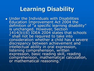 Learning Disability
 Under the Individuals with Disabilities
Education Improvement Act 2004 the
definition of “a specific learning disability”
is unchanged. However, Section
1414(b)(6) IDEA 2004 states that schools
“ shall not be required to take into
consideration whether a child has a severe
discrepancy between achievement and
intellectual ability in oral expression,
listening comprehension, written
expression, basic reading skill, reading
comprehension, mathematical calculation,
or mathematical reasoning.”
 