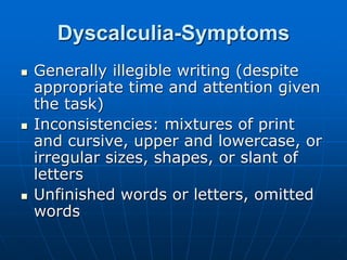 Dyscalculia-Symptoms
 Generally illegible writing (despite
appropriate time and attention given
the task)
 Inconsistencies: mixtures of print
and cursive, upper and lowercase, or
irregular sizes, shapes, or slant of
letters
 Unfinished words or letters, omitted
words
 