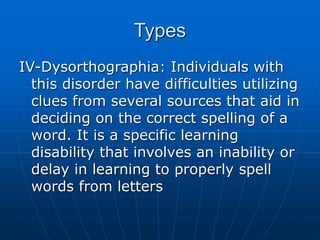 Types
IV-Dysorthographia: Individuals with
this disorder have difficulties utilizing
clues from several sources that aid in
deciding on the correct spelling of a
word. It is a specific learning
disability that involves an inability or
delay in learning to properly spell
words from letters
 