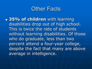 Other Facts
 35% of children with learning
disabilities drop out of high school.
This is twice the rate of students
without learning disabilities. Of those
who do graduate, less than two
percent attend a four-year college,
despite the fact that many are above
average in intelligence.
 