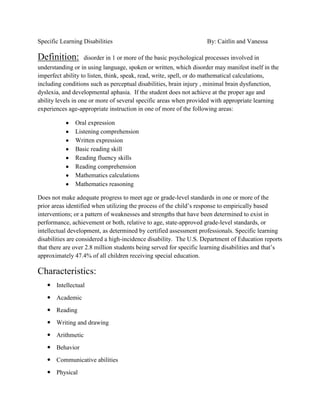 Specific Learning Disabilities                                      By: Caitlin and Vanessa

Definition:       disorder in 1 or more of the basic psychological processes involved in
understanding or in using language, spoken or written, which disorder may manifest itself in the
imperfect ability to listen, think, speak, read, write, spell, or do mathematical calculations,
including conditions such as perceptual disabilities, brain injury , minimal brain dysfunction,
dyslexia, and developmental aphasia. If the student does not achieve at the proper age and
ability levels in one or more of several specific areas when provided with appropriate learning
experiences age-appropriate instruction in one of more of the following areas:

               Oral expression
               Listening comprehension
               Written expression
               Basic reading skill
               Reading fluency skills
               Reading comprehension
               Mathematics calculations
               Mathematics reasoning

Does not make adequate progress to meet age or grade-level standards in one or more of the
prior areas identified when utilizing the process of the child’s response to empirically based
interventions; or a pattern of weaknesses and strengths that have been determined to exist in
performance, achievement or both, relative to age, state-approved grade-level standards, or
intellectual development, as determined by certified assessment professionals. Specific learning
disabilities are considered a high-incidence disability. The U.S. Department of Education reports
that there are over 2.8 million students being served for specific learning disabilities and that’s
approximately 47.4% of all children receiving special education.

Characteristics:
    Intellectual
    Academic
    Reading
    Writing and drawing
    Arithmetic
    Behavior
    Communicative abilities
    Physical
 