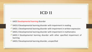 ICD 11
• 6A03 Developmental learning disorder
6A03.0 Developmental learning disorder with impairment in reading
6A03.1 Developmental learning disorder with impairment in written expression
6A03.2 Developmental learning disorder with impairment in mathematics
6A03.3 Developmental learning disorder with other specified impairment of
learning
6A03.Z Developmental learning disorder, unspecified
 