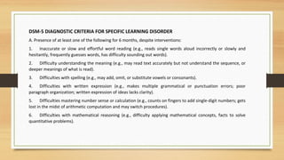 DSM-5 DIAGNOSTIC CRITERIA FOR SPECIFIC LEARNING DISORDER
A. Presence of at least one of the following for 6 months, despite interventions:
1. Inaccurate or slow and effortful word reading (e.g., reads single words aloud incorrectly or slowly and
hesitantly, frequently guesses words, has difficulty sounding out words).
2. Difficulty understanding the meaning (e.g., may read text accurately but not understand the sequence, or
deeper meanings of what is read).
3. Difficulties with spelling (e.g., may add, omit, or substitute vowels or consonants).
4. Difficulties with written expression (e.g., makes multiple grammatical or punctuation errors; poor
paragraph organization; written expression of ideas lacks clarity).
5. Difficulties mastering number sense or calculation (e.g., counts on fingers to add single-digit numbers; gets
lost in the midst of arithmetic computation and may switch procedures).
6. Difficulties with mathematical reasoning (e.g., difficulty applying mathematical concepts, facts to solve
quantitative problems).
 