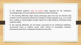 B. The affected academic skills are below those expected for the individual's
chronological age, and cause significant interference with functioning.
C. The learning difficulties begin during school-age years but may not become fully
manifest until the demands exceed the individual's limited capacities (e.g., as in timed
tests, reading or writing lengthy complex reports for a tight deadline, excessively heavy
academic loads).
D. The learning difficulties are not better accounted for by intellectual disabilities,
uncorrected visual or auditory acuity, other mental or neurological disorders,
psychosocial adversity or inadequate educational instruction.
 