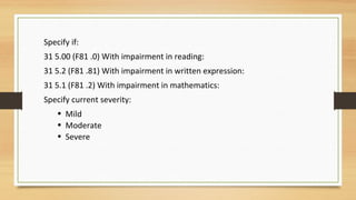 Specify if:
31 5.00 (F81 .0) With impairment in reading:
31 5.2 (F81 .81) With impairment in written expression:
31 5.1 (F81 .2) With impairment in mathematics:
Specify current severity:
• Mild
• Moderate
• Severe
 