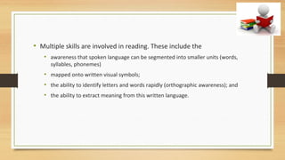 • Multiple skills are involved in reading. These include the
• awareness that spoken language can be segmented into smaller units (words,
syllables, phonemes)
• mapped onto written visual symbols;
• the ability to identify letters and words rapidly (orthographic awareness); and
• the ability to extract meaning from this written language.
 