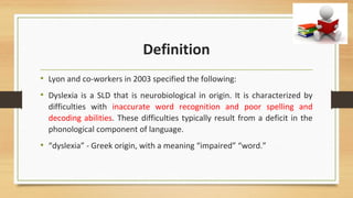Definition
• Lyon and co-workers in 2003 specified the following:
• Dyslexia is a SLD that is neurobiological in origin. It is characterized by
difficulties with inaccurate word recognition and poor spelling and
decoding abilities. These difficulties typically result from a deficit in the
phonological component of language.
• “dyslexia” - Greek origin, with a meaning “impaired” “word.”
 
