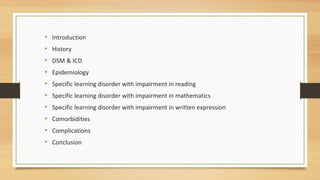 • Introduction
• History
• DSM & ICD
• Epidemiology
• Specific learning disorder with impairment in reading
• Specific learning disorder with impairment in mathematics
• Specific learning disorder with impairment in written expression
• Comorbidities
• Complications
• Conclusion
 