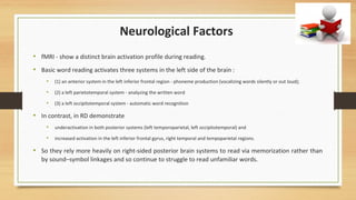 Neurological Factors
• fMRI - show a distinct brain activation profile during reading.
• Basic word reading activates three systems in the left side of the brain :
• (1) an anterior system in the left inferior frontal region - phoneme production (vocalizing words silently or out loud);
• (2) a left parietotemporal system - analyzing the written word
• (3) a left occipitotemporal system - automatic word recognition
• In contrast, in RD demonstrate
• underactivation in both posterior systems (left temporoparietal, left occipitotemporal) and
• increased activation in the left inferior frontal gyrus, right temporal and tempoparietal regions.
• So they rely more heavily on right-sided posterior brain systems to read via memorization rather than
by sound–symbol linkages and so continue to struggle to read unfamiliar words.
 