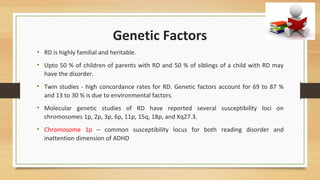 Genetic Factors
• RD is highly familial and heritable.
• Upto 50 % of children of parents with RD and 50 % of siblings of a child with RD may
have the disorder.
• Twin studies - high concordance rates for RD. Genetic factors account for 69 to 87 %
and 13 to 30 % is due to environmental factors.
• Molecular genetic studies of RD have reported several susceptibility loci on
chromosomes 1p, 2p, 3p, 6p, 11p, 15q, 18p, and Xq27.3.
• Chromosome 1p – common susceptibility locus for both reading disorder and
inattention dimension of ADHD
 