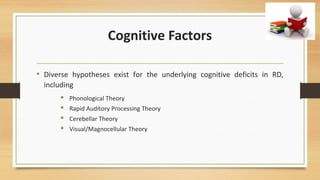 Cognitive Factors
• Diverse hypotheses exist for the underlying cognitive deficits in RD,
including
 Phonological Theory
 Rapid Auditory Processing Theory
 Cerebellar Theory
 Visual/Magnocellular Theory
 