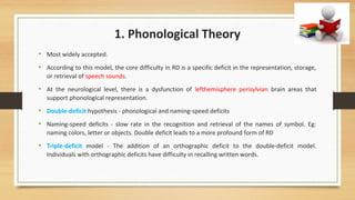 1. Phonological Theory
• Most widely accepted.
• According to this model, the core difficulty in RD is a specific deficit in the representation, storage,
or retrieval of speech sounds.
• At the neurological level, there is a dysfunction of lefthemisphere perisylvian brain areas that
support phonological representation.
• Double-deficit hypothesis - phonological and naming-speed deficits
• Naming-speed deficits - slow rate in the recognition and retrieval of the names of symbol. Eg:
naming colors, letter or objects. Double deficit leads to a more profound form of RD
• Triple-deficit model - The addition of an orthographic deficit to the double-deficit model.
Individuals with orthographic deficits have difficulty in recalling written words.
 