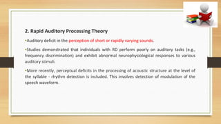 2. Rapid Auditory Processing Theory
•Auditory deficit in the perception of short or rapidly varying sounds.
•Studies demonstrated that individuals with RD perform poorly on auditory tasks (e.g.,
frequency discrimination) and exhibit abnormal neurophysiological responses to various
auditory stimuli.
•More recently, perceptual deficits in the processing of acoustic structure at the level of
the syllable - rhythm detection is included. This involves detection of modulation of the
speech waveform.
 