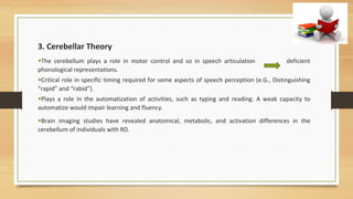 3. Cerebellar Theory
•The cerebellum plays a role in motor control and so in speech articulation deficient
phonological representations.
•Critical role in specific timing required for some aspects of speech perception (e.G., Distinguishing
“rapid” and “rabid”).
•Plays a role in the automatization of activities, such as typing and reading. A weak capacity to
automatize would impair learning and fluency.
•Brain imaging studies have revealed anatomical, metabolic, and activation differences in the
cerebellum of individuals with RD.
 