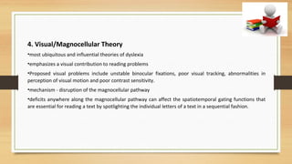 4. Visual/Magnocellular Theory
•most ubiquitous and influential theories of dyslexia
•emphasizes a visual contribution to reading problems
•Proposed visual problems include unstable binocular fixations, poor visual tracking, abnormalities in
perception of visual motion and poor contrast sensitivity.
•mechanism - disruption of the magnocellular pathway
•deficits anywhere along the magnocellular pathway can affect the spatiotemporal gating functions that
are essential for reading a text by spotlighting the individual letters of a text in a sequential fashion.
 
