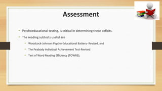 Assessment
• Psychoeducational testing, is critical in determining these deficits.
• The reading subtests useful are
• Woodcock-Johnson Psycho-Educational Battery- Revised, and
• The Peabody Individual Achievement Test-Revised
• Test of Word Reading Efficiency (TOWRE);
 